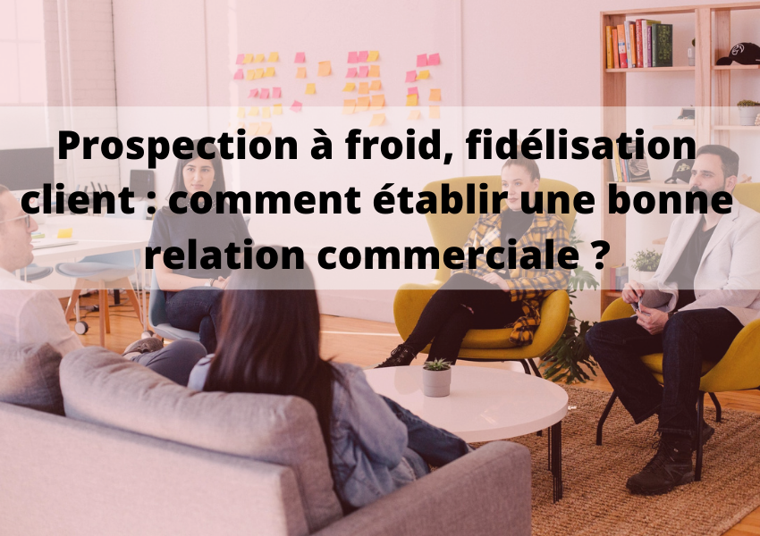 Prospection, fidélisation : comment créer & entretenir une bonne relation commerciale ?